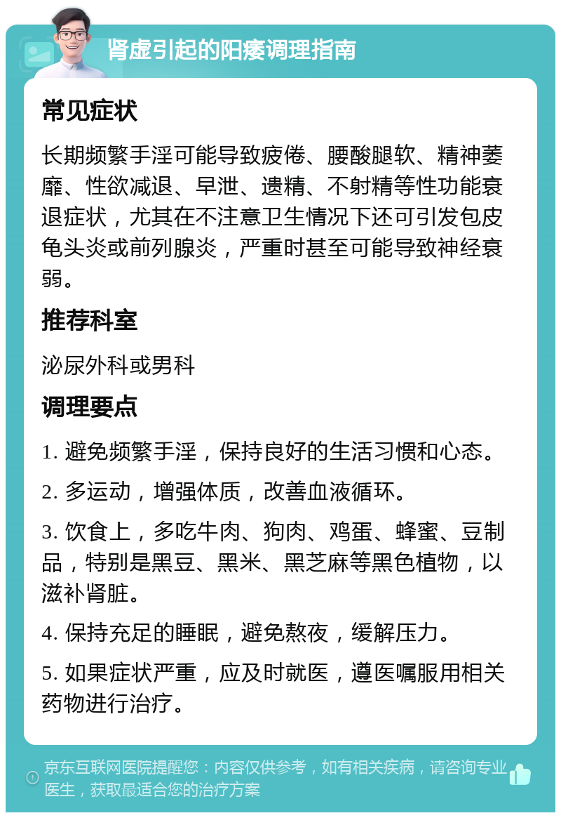 肾虚引起的阳痿调理指南 常见症状 长期频繁手淫可能导致疲倦、腰酸腿软、精神萎靡、性欲减退、早泄、遗精、不射精等性功能衰退症状，尤其在不注意卫生情况下还可引发包皮龟头炎或前列腺炎，严重时甚至可能导致神经衰弱。 推荐科室 泌尿外科或男科 调理要点 1. 避免频繁手淫，保持良好的生活习惯和心态。 2. 多运动，增强体质，改善血液循环。 3. 饮食上，多吃牛肉、狗肉、鸡蛋、蜂蜜、豆制品，特别是黑豆、黑米、黑芝麻等黑色植物，以滋补肾脏。 4. 保持充足的睡眠，避免熬夜，缓解压力。 5. 如果症状严重，应及时就医，遵医嘱服用相关药物进行治疗。