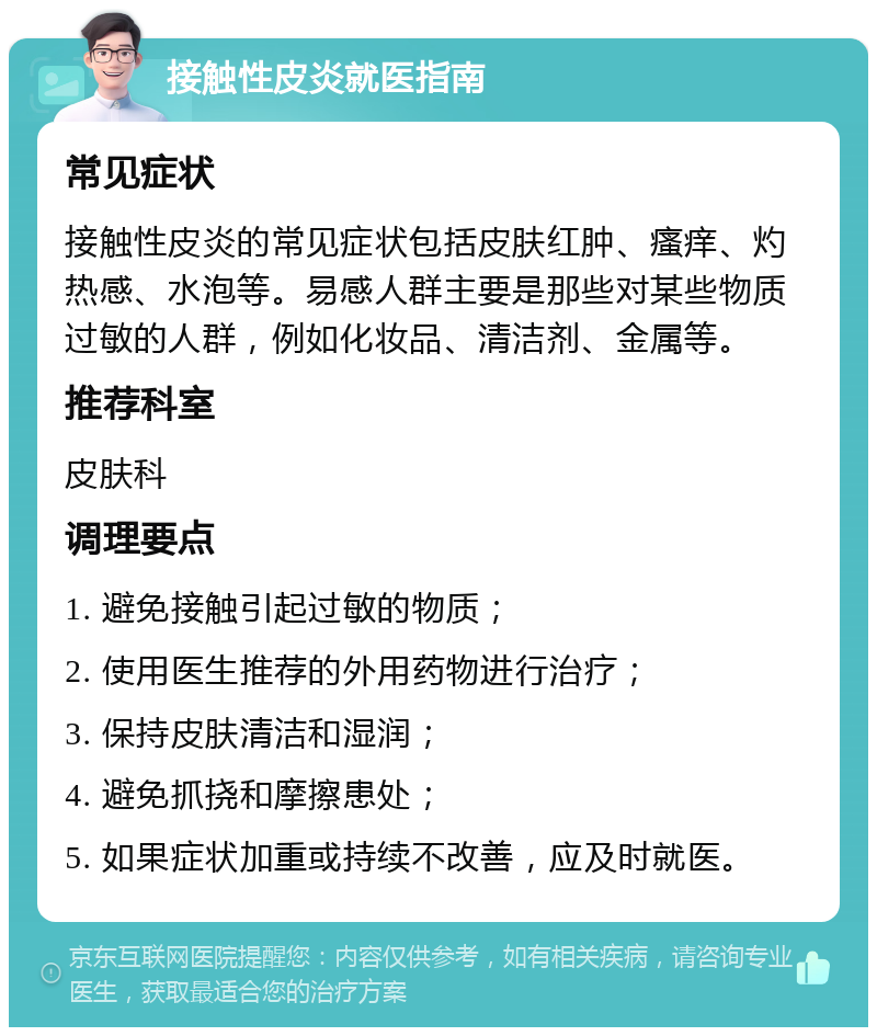 接触性皮炎就医指南 常见症状 接触性皮炎的常见症状包括皮肤红肿、瘙痒、灼热感、水泡等。易感人群主要是那些对某些物质过敏的人群，例如化妆品、清洁剂、金属等。 推荐科室 皮肤科 调理要点 1. 避免接触引起过敏的物质； 2. 使用医生推荐的外用药物进行治疗； 3. 保持皮肤清洁和湿润； 4. 避免抓挠和摩擦患处； 5. 如果症状加重或持续不改善，应及时就医。