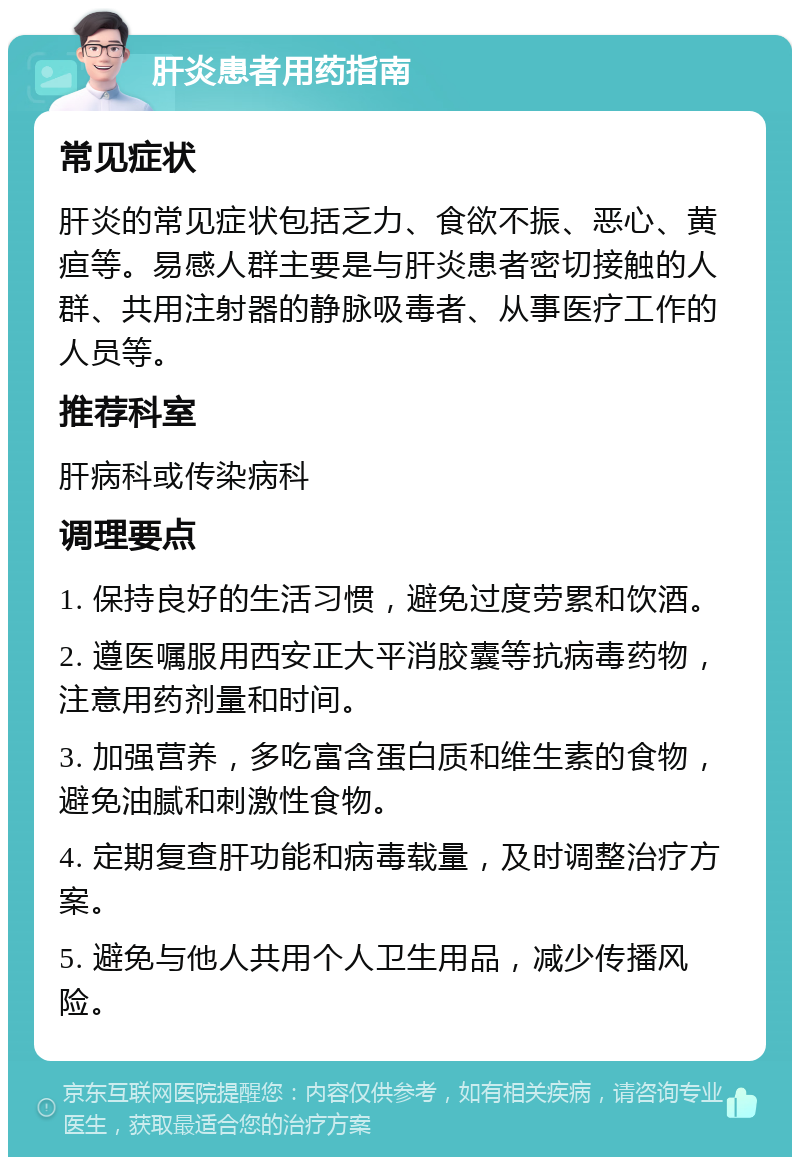 肝炎患者用药指南 常见症状 肝炎的常见症状包括乏力、食欲不振、恶心、黄疸等。易感人群主要是与肝炎患者密切接触的人群、共用注射器的静脉吸毒者、从事医疗工作的人员等。 推荐科室 肝病科或传染病科 调理要点 1. 保持良好的生活习惯，避免过度劳累和饮酒。 2. 遵医嘱服用西安正大平消胶囊等抗病毒药物，注意用药剂量和时间。 3. 加强营养，多吃富含蛋白质和维生素的食物，避免油腻和刺激性食物。 4. 定期复查肝功能和病毒载量，及时调整治疗方案。 5. 避免与他人共用个人卫生用品，减少传播风险。