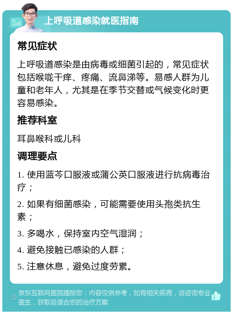 上呼吸道感染就医指南 常见症状 上呼吸道感染是由病毒或细菌引起的，常见症状包括喉咙干痒、疼痛、流鼻涕等。易感人群为儿童和老年人，尤其是在季节交替或气候变化时更容易感染。 推荐科室 耳鼻喉科或儿科 调理要点 1. 使用蓝芩口服液或蒲公英口服液进行抗病毒治疗； 2. 如果有细菌感染，可能需要使用头孢类抗生素； 3. 多喝水，保持室内空气湿润； 4. 避免接触已感染的人群； 5. 注意休息，避免过度劳累。