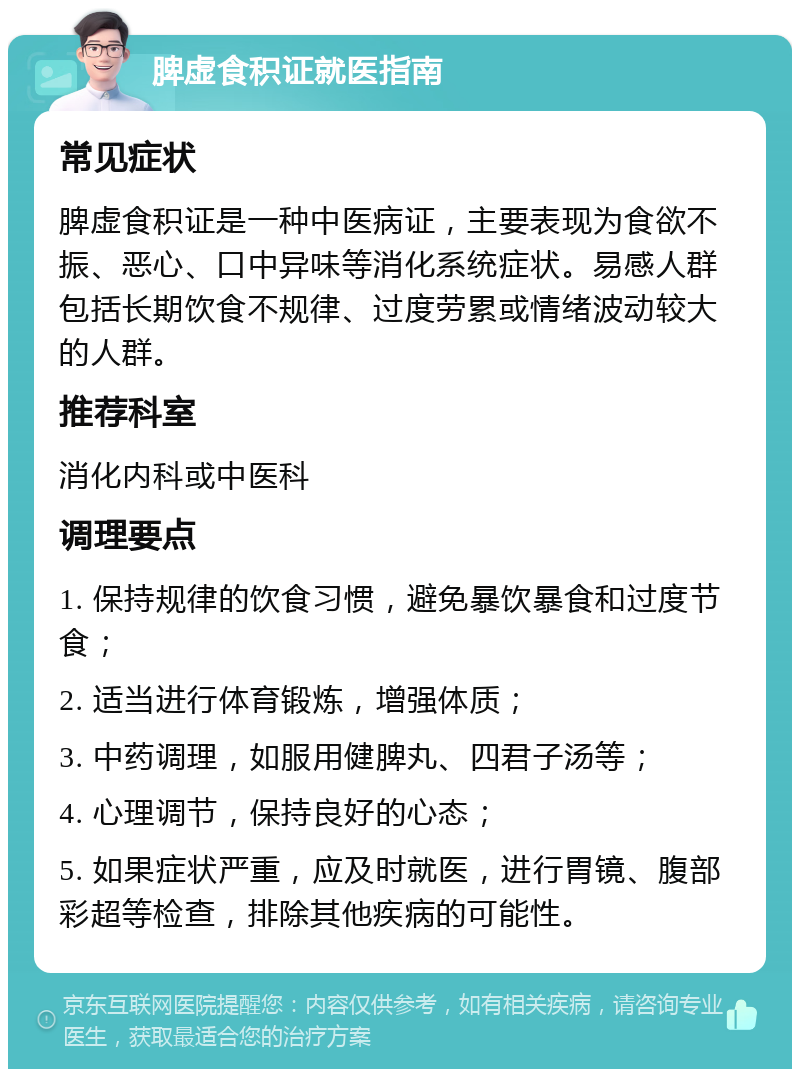 脾虚食积证就医指南 常见症状 脾虚食积证是一种中医病证，主要表现为食欲不振、恶心、口中异味等消化系统症状。易感人群包括长期饮食不规律、过度劳累或情绪波动较大的人群。 推荐科室 消化内科或中医科 调理要点 1. 保持规律的饮食习惯，避免暴饮暴食和过度节食； 2. 适当进行体育锻炼，增强体质； 3. 中药调理，如服用健脾丸、四君子汤等； 4. 心理调节，保持良好的心态； 5. 如果症状严重，应及时就医，进行胃镜、腹部彩超等检查，排除其他疾病的可能性。