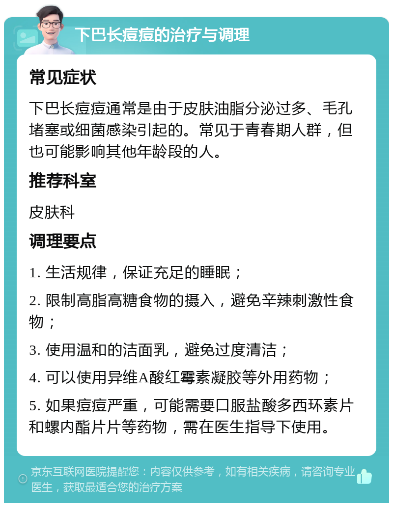 下巴长痘痘的治疗与调理 常见症状 下巴长痘痘通常是由于皮肤油脂分泌过多、毛孔堵塞或细菌感染引起的。常见于青春期人群，但也可能影响其他年龄段的人。 推荐科室 皮肤科 调理要点 1. 生活规律，保证充足的睡眠； 2. 限制高脂高糖食物的摄入，避免辛辣刺激性食物； 3. 使用温和的洁面乳，避免过度清洁； 4. 可以使用异维A酸红霉素凝胶等外用药物； 5. 如果痘痘严重，可能需要口服盐酸多西环素片和螺内酯片片等药物，需在医生指导下使用。