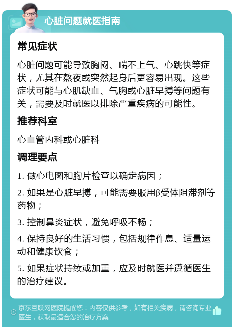 心脏问题就医指南 常见症状 心脏问题可能导致胸闷、喘不上气、心跳快等症状，尤其在熬夜或突然起身后更容易出现。这些症状可能与心肌缺血、气胸或心脏早搏等问题有关，需要及时就医以排除严重疾病的可能性。 推荐科室 心血管内科或心脏科 调理要点 1. 做心电图和胸片检查以确定病因； 2. 如果是心脏早搏，可能需要服用β受体阻滞剂等药物； 3. 控制鼻炎症状，避免呼吸不畅； 4. 保持良好的生活习惯，包括规律作息、适量运动和健康饮食； 5. 如果症状持续或加重，应及时就医并遵循医生的治疗建议。