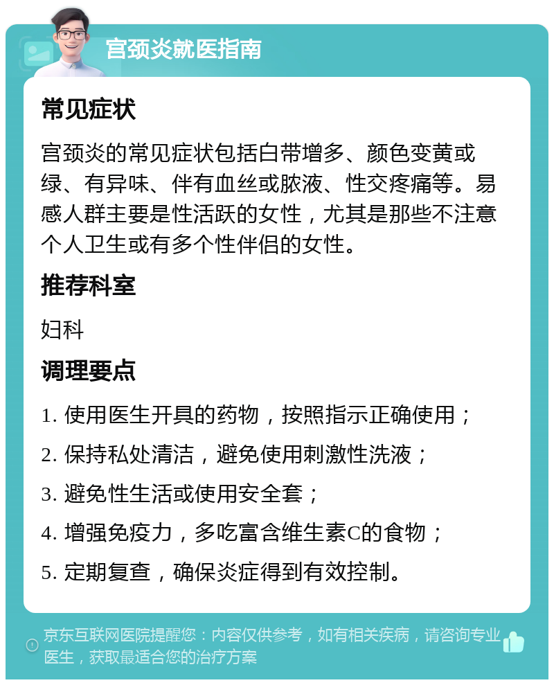 宫颈炎就医指南 常见症状 宫颈炎的常见症状包括白带增多、颜色变黄或绿、有异味、伴有血丝或脓液、性交疼痛等。易感人群主要是性活跃的女性，尤其是那些不注意个人卫生或有多个性伴侣的女性。 推荐科室 妇科 调理要点 1. 使用医生开具的药物，按照指示正确使用； 2. 保持私处清洁，避免使用刺激性洗液； 3. 避免性生活或使用安全套； 4. 增强免疫力，多吃富含维生素C的食物； 5. 定期复查，确保炎症得到有效控制。