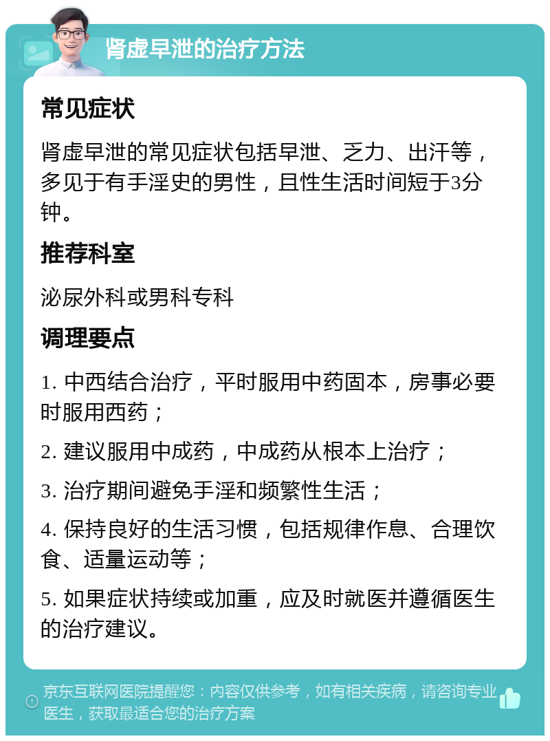 肾虚早泄的治疗方法 常见症状 肾虚早泄的常见症状包括早泄、乏力、出汗等，多见于有手淫史的男性，且性生活时间短于3分钟。 推荐科室 泌尿外科或男科专科 调理要点 1. 中西结合治疗，平时服用中药固本，房事必要时服用西药； 2. 建议服用中成药，中成药从根本上治疗； 3. 治疗期间避免手淫和频繁性生活； 4. 保持良好的生活习惯，包括规律作息、合理饮食、适量运动等； 5. 如果症状持续或加重，应及时就医并遵循医生的治疗建议。