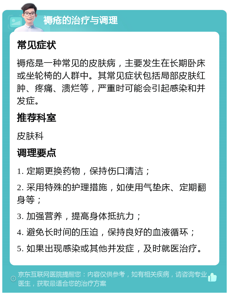 褥疮的治疗与调理 常见症状 褥疮是一种常见的皮肤病，主要发生在长期卧床或坐轮椅的人群中。其常见症状包括局部皮肤红肿、疼痛、溃烂等，严重时可能会引起感染和并发症。 推荐科室 皮肤科 调理要点 1. 定期更换药物，保持伤口清洁； 2. 采用特殊的护理措施，如使用气垫床、定期翻身等； 3. 加强营养，提高身体抵抗力； 4. 避免长时间的压迫，保持良好的血液循环； 5. 如果出现感染或其他并发症，及时就医治疗。