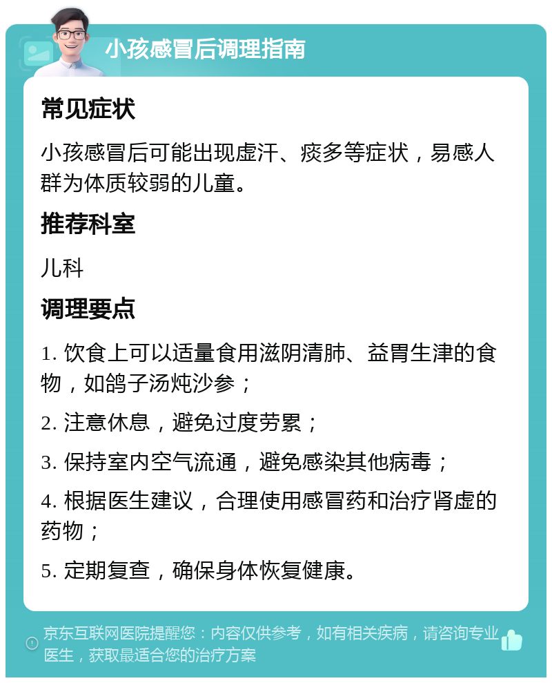 小孩感冒后调理指南 常见症状 小孩感冒后可能出现虚汗、痰多等症状，易感人群为体质较弱的儿童。 推荐科室 儿科 调理要点 1. 饮食上可以适量食用滋阴清肺、益胃生津的食物，如鸽子汤炖沙参； 2. 注意休息，避免过度劳累； 3. 保持室内空气流通，避免感染其他病毒； 4. 根据医生建议，合理使用感冒药和治疗肾虚的药物； 5. 定期复查，确保身体恢复健康。