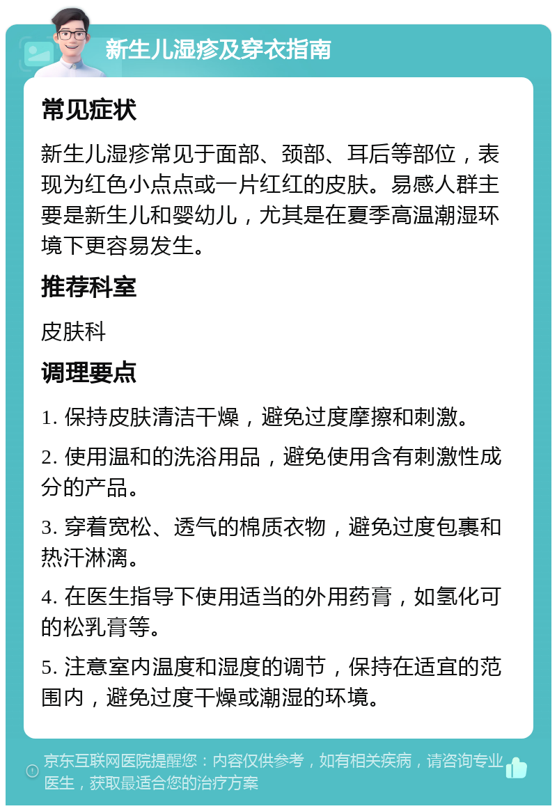 新生儿湿疹及穿衣指南 常见症状 新生儿湿疹常见于面部、颈部、耳后等部位，表现为红色小点点或一片红红的皮肤。易感人群主要是新生儿和婴幼儿，尤其是在夏季高温潮湿环境下更容易发生。 推荐科室 皮肤科 调理要点 1. 保持皮肤清洁干燥，避免过度摩擦和刺激。 2. 使用温和的洗浴用品，避免使用含有刺激性成分的产品。 3. 穿着宽松、透气的棉质衣物，避免过度包裹和热汗淋漓。 4. 在医生指导下使用适当的外用药膏，如氢化可的松乳膏等。 5. 注意室内温度和湿度的调节，保持在适宜的范围内，避免过度干燥或潮湿的环境。