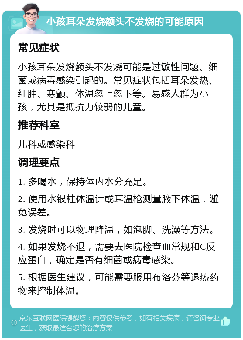 小孩耳朵发烧额头不发烧的可能原因 常见症状 小孩耳朵发烧额头不发烧可能是过敏性问题、细菌或病毒感染引起的。常见症状包括耳朵发热、红肿、寒颤、体温忽上忽下等。易感人群为小孩，尤其是抵抗力较弱的儿童。 推荐科室 儿科或感染科 调理要点 1. 多喝水，保持体内水分充足。 2. 使用水银柱体温计或耳温枪测量腋下体温，避免误差。 3. 发烧时可以物理降温，如泡脚、洗澡等方法。 4. 如果发烧不退，需要去医院检查血常规和C反应蛋白，确定是否有细菌或病毒感染。 5. 根据医生建议，可能需要服用布洛芬等退热药物来控制体温。