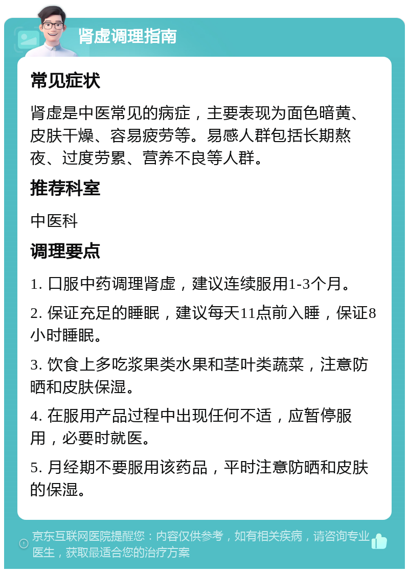 肾虚调理指南 常见症状 肾虚是中医常见的病症，主要表现为面色暗黄、皮肤干燥、容易疲劳等。易感人群包括长期熬夜、过度劳累、营养不良等人群。 推荐科室 中医科 调理要点 1. 口服中药调理肾虚，建议连续服用1-3个月。 2. 保证充足的睡眠，建议每天11点前入睡，保证8小时睡眠。 3. 饮食上多吃浆果类水果和茎叶类蔬菜，注意防晒和皮肤保湿。 4. 在服用产品过程中出现任何不适，应暂停服用，必要时就医。 5. 月经期不要服用该药品，平时注意防晒和皮肤的保湿。