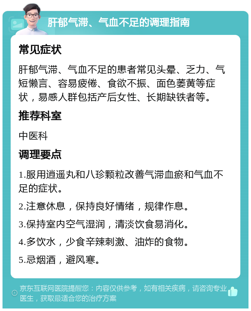 肝郁气滞、气血不足的调理指南 常见症状 肝郁气滞、气血不足的患者常见头晕、乏力、气短懒言、容易疲倦、食欲不振、面色萎黄等症状，易感人群包括产后女性、长期缺铁者等。 推荐科室 中医科 调理要点 1.服用逍遥丸和八珍颗粒改善气滞血瘀和气血不足的症状。 2.注意休息，保持良好情绪，规律作息。 3.保持室内空气湿润，清淡饮食易消化。 4.多饮水，少食辛辣刺激、油炸的食物。 5.忌烟酒，避风寒。