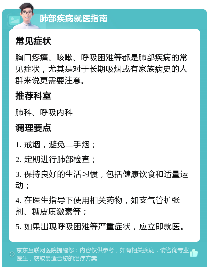 肺部疾病就医指南 常见症状 胸口疼痛、咳嗽、呼吸困难等都是肺部疾病的常见症状，尤其是对于长期吸烟或有家族病史的人群来说更需要注意。 推荐科室 肺科、呼吸内科 调理要点 1. 戒烟，避免二手烟； 2. 定期进行肺部检查； 3. 保持良好的生活习惯，包括健康饮食和适量运动； 4. 在医生指导下使用相关药物，如支气管扩张剂、糖皮质激素等； 5. 如果出现呼吸困难等严重症状，应立即就医。