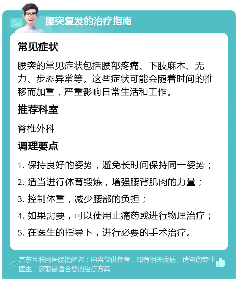 腰突复发的治疗指南 常见症状 腰突的常见症状包括腰部疼痛、下肢麻木、无力、步态异常等。这些症状可能会随着时间的推移而加重，严重影响日常生活和工作。 推荐科室 脊椎外科 调理要点 1. 保持良好的姿势，避免长时间保持同一姿势； 2. 适当进行体育锻炼，增强腰背肌肉的力量； 3. 控制体重，减少腰部的负担； 4. 如果需要，可以使用止痛药或进行物理治疗； 5. 在医生的指导下，进行必要的手术治疗。