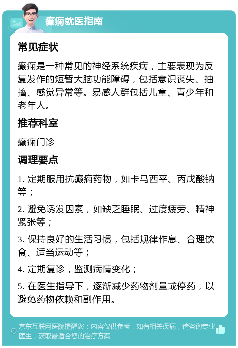 癫痫就医指南 常见症状 癫痫是一种常见的神经系统疾病，主要表现为反复发作的短暂大脑功能障碍，包括意识丧失、抽搐、感觉异常等。易感人群包括儿童、青少年和老年人。 推荐科室 癫痫门诊 调理要点 1. 定期服用抗癫痫药物，如卡马西平、丙戊酸钠等； 2. 避免诱发因素，如缺乏睡眠、过度疲劳、精神紧张等； 3. 保持良好的生活习惯，包括规律作息、合理饮食、适当运动等； 4. 定期复诊，监测病情变化； 5. 在医生指导下，逐渐减少药物剂量或停药，以避免药物依赖和副作用。