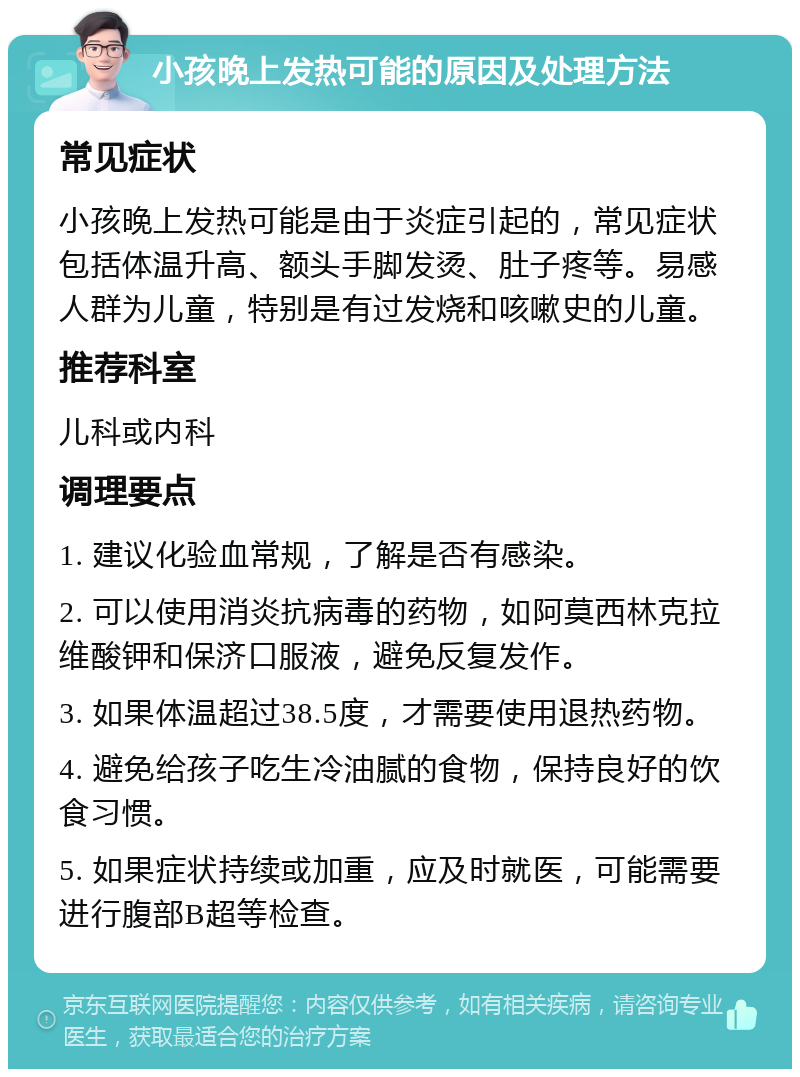 小孩晚上发热可能的原因及处理方法 常见症状 小孩晚上发热可能是由于炎症引起的，常见症状包括体温升高、额头手脚发烫、肚子疼等。易感人群为儿童，特别是有过发烧和咳嗽史的儿童。 推荐科室 儿科或内科 调理要点 1. 建议化验血常规，了解是否有感染。 2. 可以使用消炎抗病毒的药物，如阿莫西林克拉维酸钾和保济口服液，避免反复发作。 3. 如果体温超过38.5度，才需要使用退热药物。 4. 避免给孩子吃生冷油腻的食物，保持良好的饮食习惯。 5. 如果症状持续或加重，应及时就医，可能需要进行腹部B超等检查。