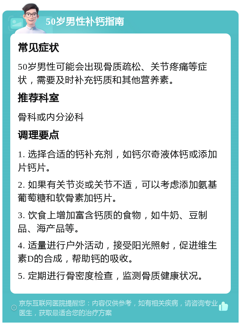 50岁男性补钙指南 常见症状 50岁男性可能会出现骨质疏松、关节疼痛等症状，需要及时补充钙质和其他营养素。 推荐科室 骨科或内分泌科 调理要点 1. 选择合适的钙补充剂，如钙尔奇液体钙或添加片钙片。 2. 如果有关节炎或关节不适，可以考虑添加氨基葡萄糖和软骨素加钙片。 3. 饮食上增加富含钙质的食物，如牛奶、豆制品、海产品等。 4. 适量进行户外活动，接受阳光照射，促进维生素D的合成，帮助钙的吸收。 5. 定期进行骨密度检查，监测骨质健康状况。