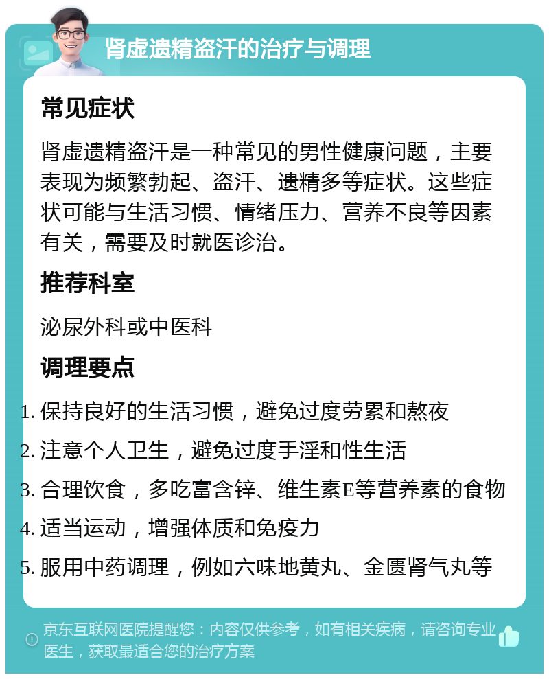 肾虚遗精盗汗的治疗与调理 常见症状 肾虚遗精盗汗是一种常见的男性健康问题，主要表现为频繁勃起、盗汗、遗精多等症状。这些症状可能与生活习惯、情绪压力、营养不良等因素有关，需要及时就医诊治。 推荐科室 泌尿外科或中医科 调理要点 保持良好的生活习惯，避免过度劳累和熬夜 注意个人卫生，避免过度手淫和性生活 合理饮食，多吃富含锌、维生素E等营养素的食物 适当运动，增强体质和免疫力 服用中药调理，例如六味地黄丸、金匮肾气丸等