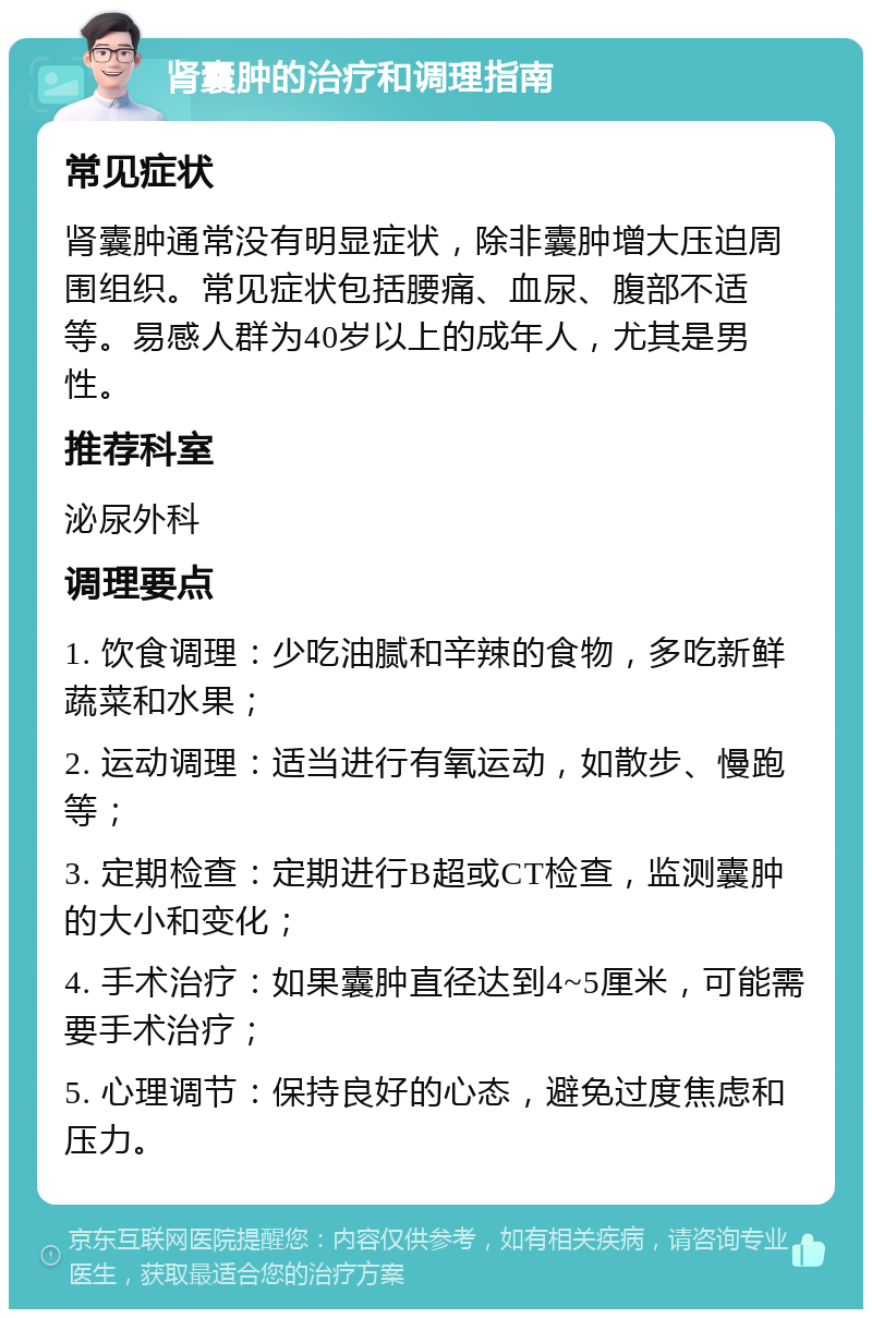 肾囊肿的治疗和调理指南 常见症状 肾囊肿通常没有明显症状，除非囊肿增大压迫周围组织。常见症状包括腰痛、血尿、腹部不适等。易感人群为40岁以上的成年人，尤其是男性。 推荐科室 泌尿外科 调理要点 1. 饮食调理：少吃油腻和辛辣的食物，多吃新鲜蔬菜和水果； 2. 运动调理：适当进行有氧运动，如散步、慢跑等； 3. 定期检查：定期进行B超或CT检查，监测囊肿的大小和变化； 4. 手术治疗：如果囊肿直径达到4~5厘米，可能需要手术治疗； 5. 心理调节：保持良好的心态，避免过度焦虑和压力。