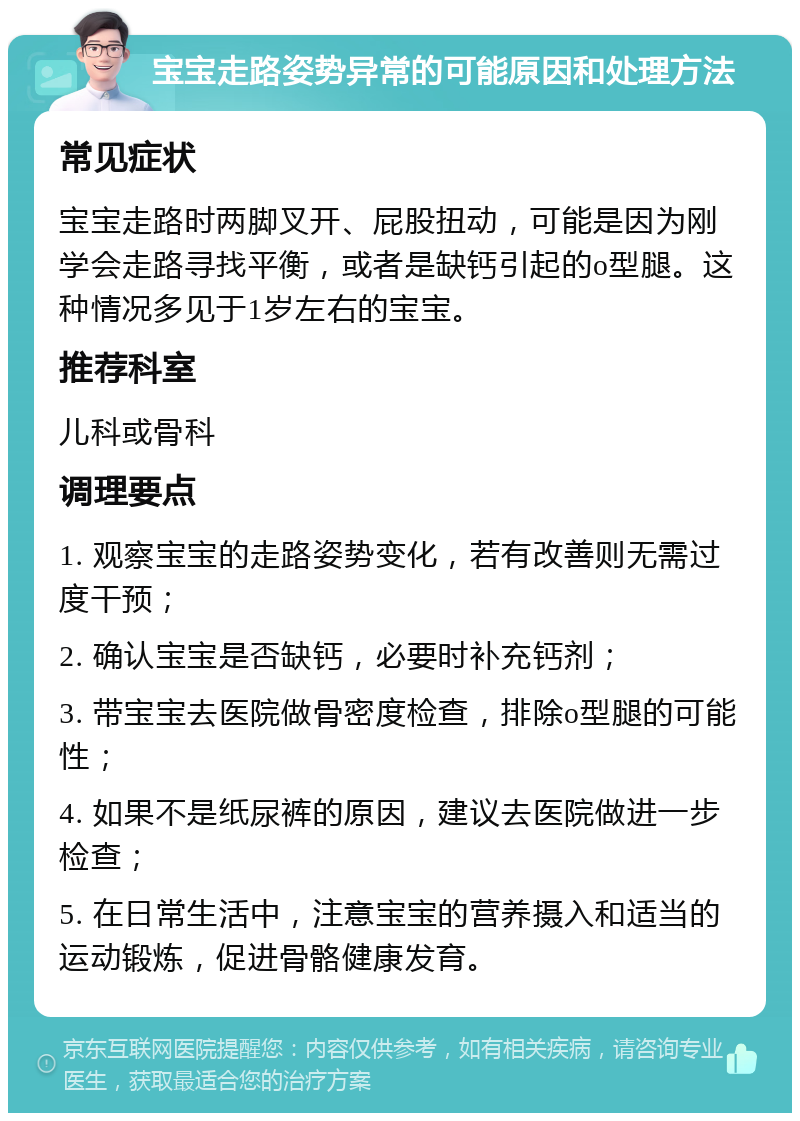 宝宝走路姿势异常的可能原因和处理方法 常见症状 宝宝走路时两脚叉开、屁股扭动，可能是因为刚学会走路寻找平衡，或者是缺钙引起的o型腿。这种情况多见于1岁左右的宝宝。 推荐科室 儿科或骨科 调理要点 1. 观察宝宝的走路姿势变化，若有改善则无需过度干预； 2. 确认宝宝是否缺钙，必要时补充钙剂； 3. 带宝宝去医院做骨密度检查，排除o型腿的可能性； 4. 如果不是纸尿裤的原因，建议去医院做进一步检查； 5. 在日常生活中，注意宝宝的营养摄入和适当的运动锻炼，促进骨骼健康发育。