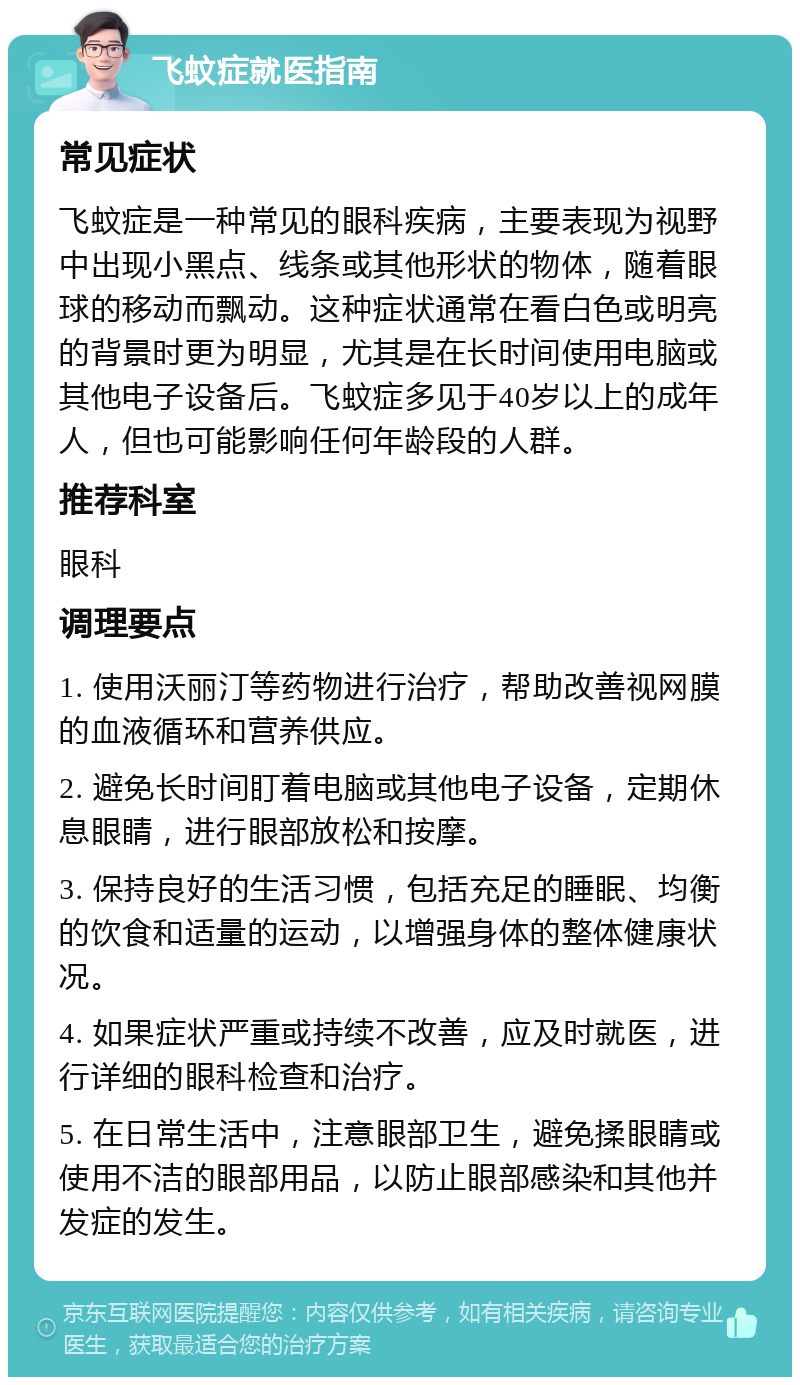 飞蚊症就医指南 常见症状 飞蚊症是一种常见的眼科疾病，主要表现为视野中出现小黑点、线条或其他形状的物体，随着眼球的移动而飘动。这种症状通常在看白色或明亮的背景时更为明显，尤其是在长时间使用电脑或其他电子设备后。飞蚊症多见于40岁以上的成年人，但也可能影响任何年龄段的人群。 推荐科室 眼科 调理要点 1. 使用沃丽汀等药物进行治疗，帮助改善视网膜的血液循环和营养供应。 2. 避免长时间盯着电脑或其他电子设备，定期休息眼睛，进行眼部放松和按摩。 3. 保持良好的生活习惯，包括充足的睡眠、均衡的饮食和适量的运动，以增强身体的整体健康状况。 4. 如果症状严重或持续不改善，应及时就医，进行详细的眼科检查和治疗。 5. 在日常生活中，注意眼部卫生，避免揉眼睛或使用不洁的眼部用品，以防止眼部感染和其他并发症的发生。