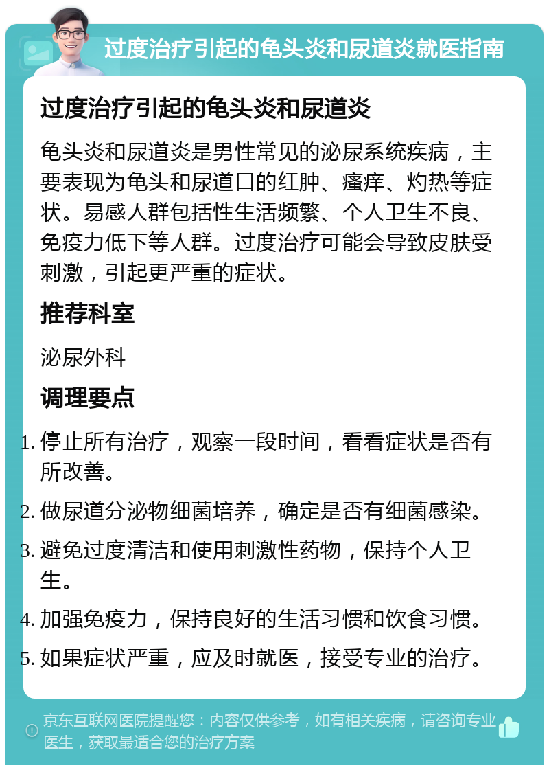 过度治疗引起的龟头炎和尿道炎就医指南 过度治疗引起的龟头炎和尿道炎 龟头炎和尿道炎是男性常见的泌尿系统疾病，主要表现为龟头和尿道口的红肿、瘙痒、灼热等症状。易感人群包括性生活频繁、个人卫生不良、免疫力低下等人群。过度治疗可能会导致皮肤受刺激，引起更严重的症状。 推荐科室 泌尿外科 调理要点 停止所有治疗，观察一段时间，看看症状是否有所改善。 做尿道分泌物细菌培养，确定是否有细菌感染。 避免过度清洁和使用刺激性药物，保持个人卫生。 加强免疫力，保持良好的生活习惯和饮食习惯。 如果症状严重，应及时就医，接受专业的治疗。