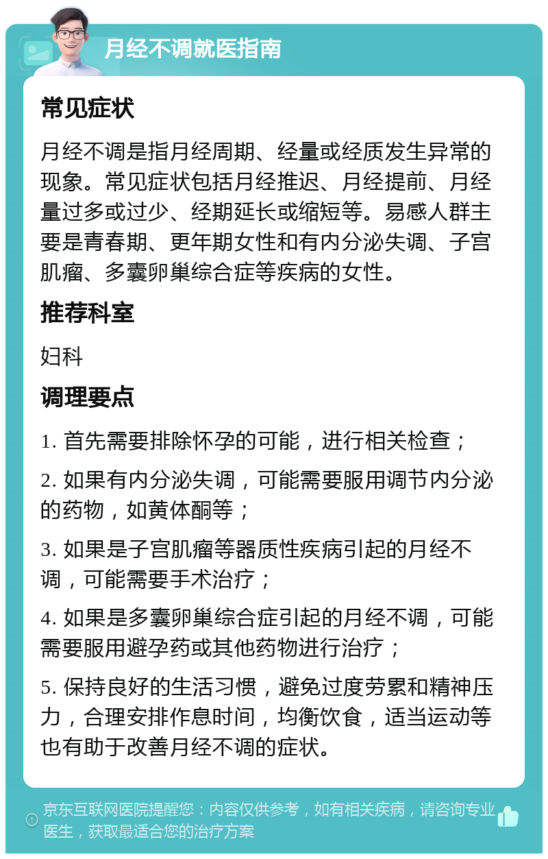 月经不调就医指南 常见症状 月经不调是指月经周期、经量或经质发生异常的现象。常见症状包括月经推迟、月经提前、月经量过多或过少、经期延长或缩短等。易感人群主要是青春期、更年期女性和有内分泌失调、子宫肌瘤、多囊卵巢综合症等疾病的女性。 推荐科室 妇科 调理要点 1. 首先需要排除怀孕的可能，进行相关检查； 2. 如果有内分泌失调，可能需要服用调节内分泌的药物，如黄体酮等； 3. 如果是子宫肌瘤等器质性疾病引起的月经不调，可能需要手术治疗； 4. 如果是多囊卵巢综合症引起的月经不调，可能需要服用避孕药或其他药物进行治疗； 5. 保持良好的生活习惯，避免过度劳累和精神压力，合理安排作息时间，均衡饮食，适当运动等也有助于改善月经不调的症状。