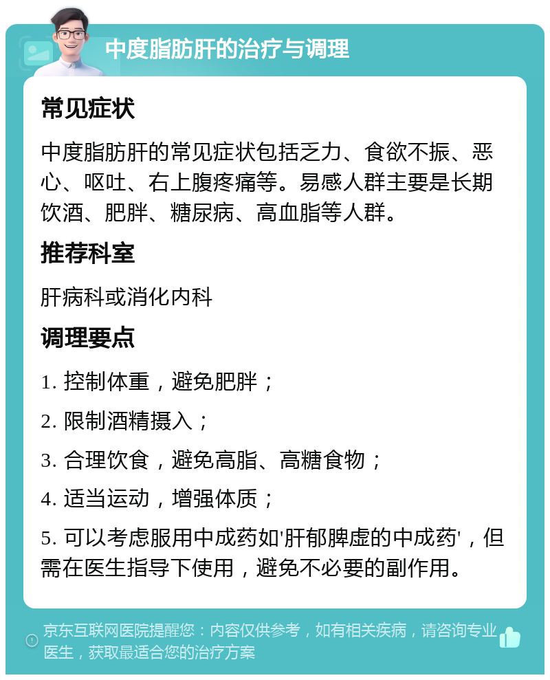 中度脂肪肝的治疗与调理 常见症状 中度脂肪肝的常见症状包括乏力、食欲不振、恶心、呕吐、右上腹疼痛等。易感人群主要是长期饮酒、肥胖、糖尿病、高血脂等人群。 推荐科室 肝病科或消化内科 调理要点 1. 控制体重，避免肥胖； 2. 限制酒精摄入； 3. 合理饮食，避免高脂、高糖食物； 4. 适当运动，增强体质； 5. 可以考虑服用中成药如'肝郁脾虚的中成药'，但需在医生指导下使用，避免不必要的副作用。