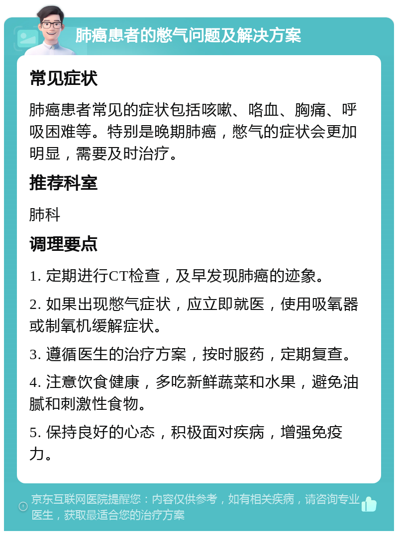 肺癌患者的憋气问题及解决方案 常见症状 肺癌患者常见的症状包括咳嗽、咯血、胸痛、呼吸困难等。特别是晚期肺癌，憋气的症状会更加明显，需要及时治疗。 推荐科室 肺科 调理要点 1. 定期进行CT检查，及早发现肺癌的迹象。 2. 如果出现憋气症状，应立即就医，使用吸氧器或制氧机缓解症状。 3. 遵循医生的治疗方案，按时服药，定期复查。 4. 注意饮食健康，多吃新鲜蔬菜和水果，避免油腻和刺激性食物。 5. 保持良好的心态，积极面对疾病，增强免疫力。