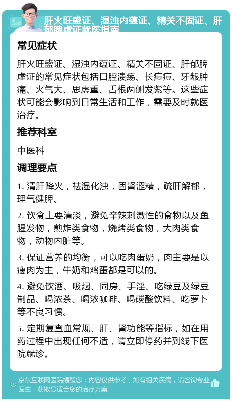 肝火旺盛证、湿浊内蕴证、精关不固证、肝郁脾虚证就医指南 常见症状 肝火旺盛证、湿浊内蕴证、精关不固证、肝郁脾虚证的常见症状包括口腔溃疡、长痘痘、牙龈肿痛、火气大、思虑重、舌根两侧发紫等。这些症状可能会影响到日常生活和工作，需要及时就医治疗。 推荐科室 中医科 调理要点 1. 清肝降火，祛湿化浊，固肾涩精，疏肝解郁，理气健脾。 2. 饮食上要清淡，避免辛辣刺激性的食物以及鱼腥发物，煎炸类食物，烧烤类食物，大肉类食物，动物内脏等。 3. 保证营养的均衡，可以吃肉蛋奶，肉主要是以瘦肉为主，牛奶和鸡蛋都是可以的。 4. 避免饮酒、吸烟、同房、手淫、吃绿豆及绿豆制品、喝浓茶、喝浓咖啡、喝碳酸饮料、吃萝卜等不良习惯。 5. 定期复查血常规、肝、肾功能等指标，如在用药过程中出现任何不适，请立即停药并到线下医院就诊。