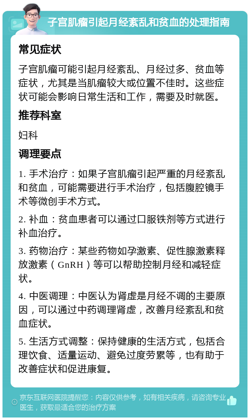 子宫肌瘤引起月经紊乱和贫血的处理指南 常见症状 子宫肌瘤可能引起月经紊乱、月经过多、贫血等症状，尤其是当肌瘤较大或位置不佳时。这些症状可能会影响日常生活和工作，需要及时就医。 推荐科室 妇科 调理要点 1. 手术治疗：如果子宫肌瘤引起严重的月经紊乱和贫血，可能需要进行手术治疗，包括腹腔镜手术等微创手术方式。 2. 补血：贫血患者可以通过口服铁剂等方式进行补血治疗。 3. 药物治疗：某些药物如孕激素、促性腺激素释放激素（GnRH）等可以帮助控制月经和减轻症状。 4. 中医调理：中医认为肾虚是月经不调的主要原因，可以通过中药调理肾虚，改善月经紊乱和贫血症状。 5. 生活方式调整：保持健康的生活方式，包括合理饮食、适量运动、避免过度劳累等，也有助于改善症状和促进康复。