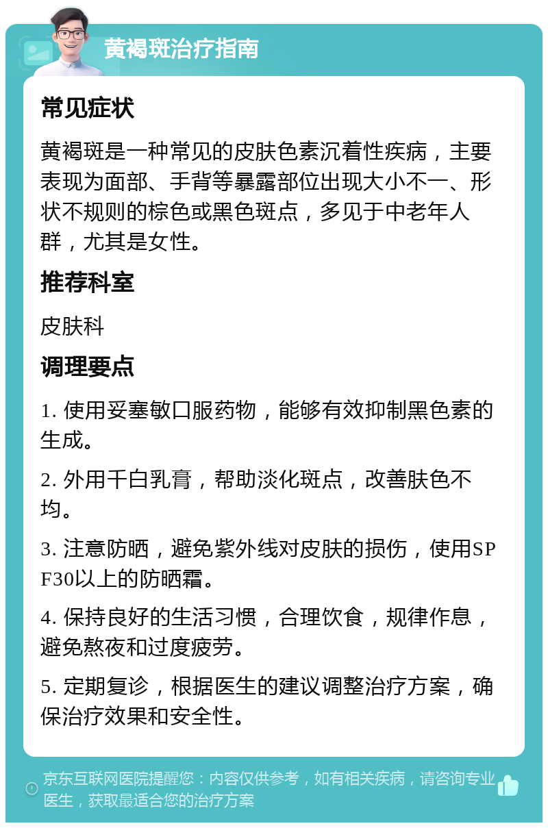 黄褐斑治疗指南 常见症状 黄褐斑是一种常见的皮肤色素沉着性疾病，主要表现为面部、手背等暴露部位出现大小不一、形状不规则的棕色或黑色斑点，多见于中老年人群，尤其是女性。 推荐科室 皮肤科 调理要点 1. 使用妥塞敏口服药物，能够有效抑制黑色素的生成。 2. 外用千白乳膏，帮助淡化斑点，改善肤色不均。 3. 注意防晒，避免紫外线对皮肤的损伤，使用SPF30以上的防晒霜。 4. 保持良好的生活习惯，合理饮食，规律作息，避免熬夜和过度疲劳。 5. 定期复诊，根据医生的建议调整治疗方案，确保治疗效果和安全性。