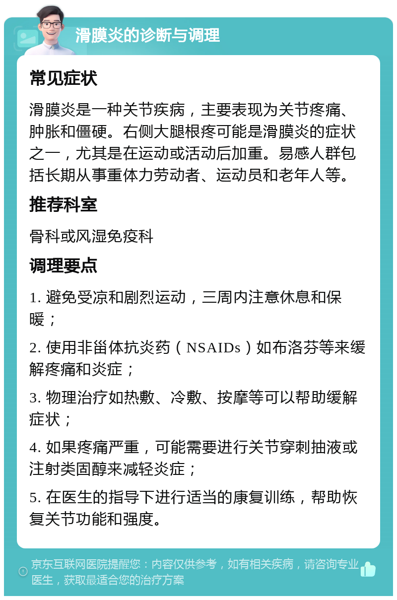 滑膜炎的诊断与调理 常见症状 滑膜炎是一种关节疾病，主要表现为关节疼痛、肿胀和僵硬。右侧大腿根疼可能是滑膜炎的症状之一，尤其是在运动或活动后加重。易感人群包括长期从事重体力劳动者、运动员和老年人等。 推荐科室 骨科或风湿免疫科 调理要点 1. 避免受凉和剧烈运动，三周内注意休息和保暖； 2. 使用非甾体抗炎药（NSAIDs）如布洛芬等来缓解疼痛和炎症； 3. 物理治疗如热敷、冷敷、按摩等可以帮助缓解症状； 4. 如果疼痛严重，可能需要进行关节穿刺抽液或注射类固醇来减轻炎症； 5. 在医生的指导下进行适当的康复训练，帮助恢复关节功能和强度。