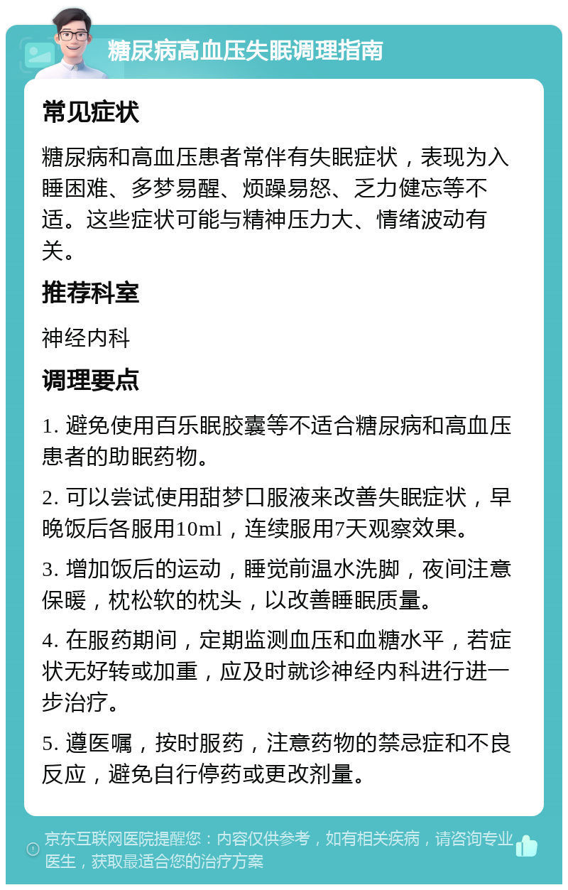 糖尿病高血压失眠调理指南 常见症状 糖尿病和高血压患者常伴有失眠症状，表现为入睡困难、多梦易醒、烦躁易怒、乏力健忘等不适。这些症状可能与精神压力大、情绪波动有关。 推荐科室 神经内科 调理要点 1. 避免使用百乐眠胶囊等不适合糖尿病和高血压患者的助眠药物。 2. 可以尝试使用甜梦口服液来改善失眠症状，早晚饭后各服用10ml，连续服用7天观察效果。 3. 增加饭后的运动，睡觉前温水洗脚，夜间注意保暖，枕松软的枕头，以改善睡眠质量。 4. 在服药期间，定期监测血压和血糖水平，若症状无好转或加重，应及时就诊神经内科进行进一步治疗。 5. 遵医嘱，按时服药，注意药物的禁忌症和不良反应，避免自行停药或更改剂量。