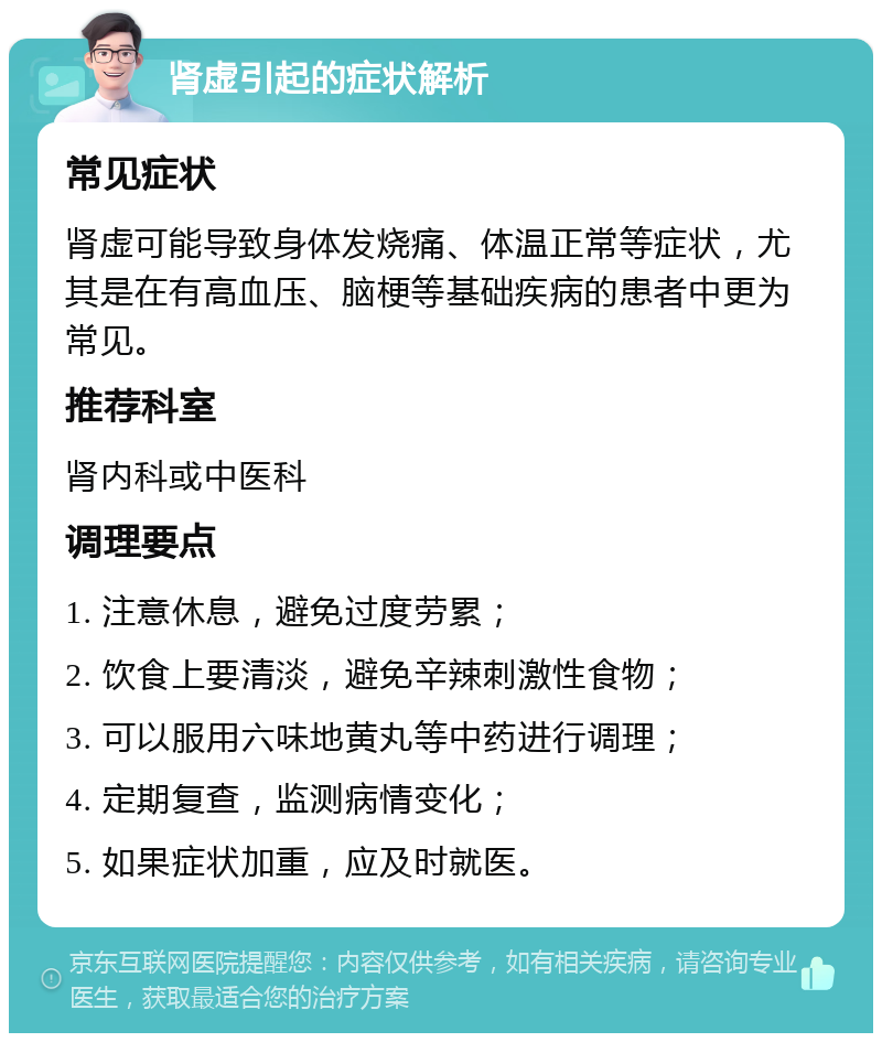 肾虚引起的症状解析 常见症状 肾虚可能导致身体发烧痛、体温正常等症状，尤其是在有高血压、脑梗等基础疾病的患者中更为常见。 推荐科室 肾内科或中医科 调理要点 1. 注意休息，避免过度劳累； 2. 饮食上要清淡，避免辛辣刺激性食物； 3. 可以服用六味地黄丸等中药进行调理； 4. 定期复查，监测病情变化； 5. 如果症状加重，应及时就医。