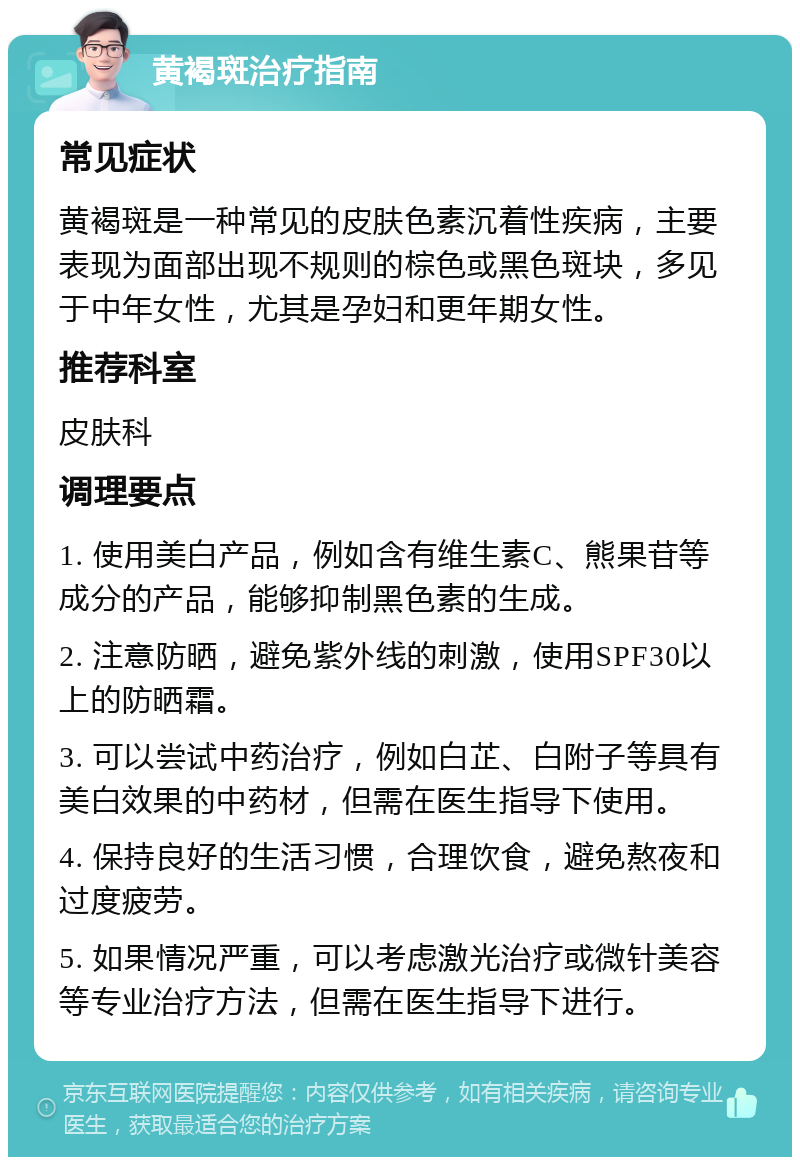 黄褐斑治疗指南 常见症状 黄褐斑是一种常见的皮肤色素沉着性疾病，主要表现为面部出现不规则的棕色或黑色斑块，多见于中年女性，尤其是孕妇和更年期女性。 推荐科室 皮肤科 调理要点 1. 使用美白产品，例如含有维生素C、熊果苷等成分的产品，能够抑制黑色素的生成。 2. 注意防晒，避免紫外线的刺激，使用SPF30以上的防晒霜。 3. 可以尝试中药治疗，例如白芷、白附子等具有美白效果的中药材，但需在医生指导下使用。 4. 保持良好的生活习惯，合理饮食，避免熬夜和过度疲劳。 5. 如果情况严重，可以考虑激光治疗或微针美容等专业治疗方法，但需在医生指导下进行。