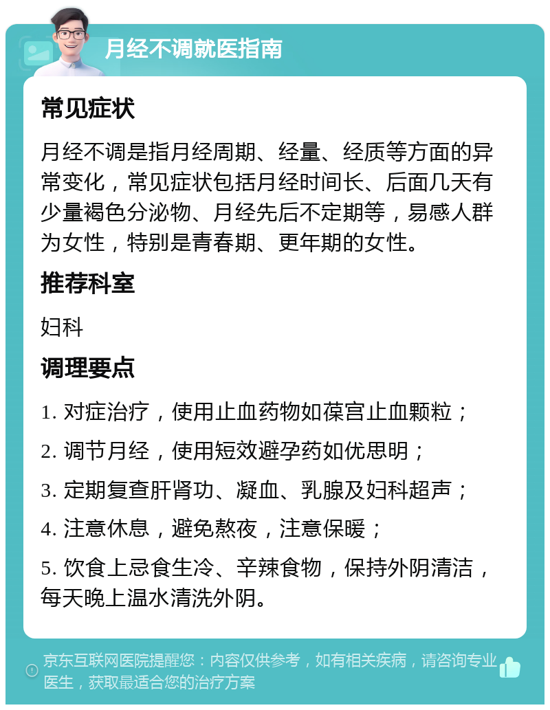 月经不调就医指南 常见症状 月经不调是指月经周期、经量、经质等方面的异常变化，常见症状包括月经时间长、后面几天有少量褐色分泌物、月经先后不定期等，易感人群为女性，特别是青春期、更年期的女性。 推荐科室 妇科 调理要点 1. 对症治疗，使用止血药物如葆宫止血颗粒； 2. 调节月经，使用短效避孕药如优思明； 3. 定期复查肝肾功、凝血、乳腺及妇科超声； 4. 注意休息，避免熬夜，注意保暖； 5. 饮食上忌食生冷、辛辣食物，保持外阴清洁，每天晚上温水清洗外阴。