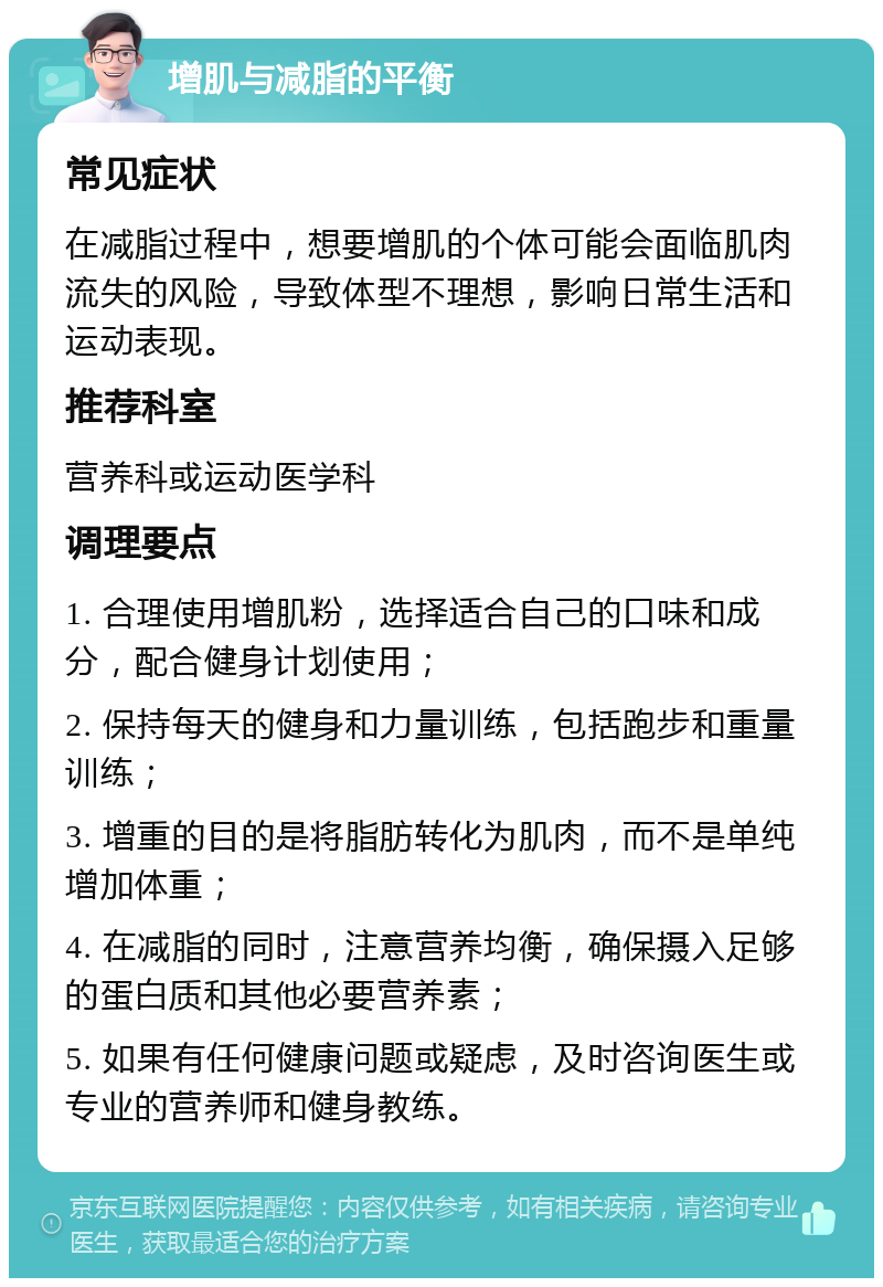 增肌与减脂的平衡 常见症状 在减脂过程中，想要增肌的个体可能会面临肌肉流失的风险，导致体型不理想，影响日常生活和运动表现。 推荐科室 营养科或运动医学科 调理要点 1. 合理使用增肌粉，选择适合自己的口味和成分，配合健身计划使用； 2. 保持每天的健身和力量训练，包括跑步和重量训练； 3. 增重的目的是将脂肪转化为肌肉，而不是单纯增加体重； 4. 在减脂的同时，注意营养均衡，确保摄入足够的蛋白质和其他必要营养素； 5. 如果有任何健康问题或疑虑，及时咨询医生或专业的营养师和健身教练。