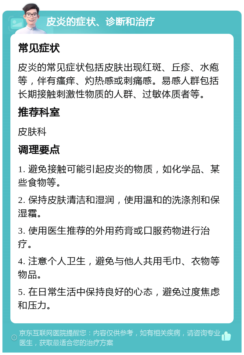 皮炎的症状、诊断和治疗 常见症状 皮炎的常见症状包括皮肤出现红斑、丘疹、水疱等，伴有瘙痒、灼热感或刺痛感。易感人群包括长期接触刺激性物质的人群、过敏体质者等。 推荐科室 皮肤科 调理要点 1. 避免接触可能引起皮炎的物质，如化学品、某些食物等。 2. 保持皮肤清洁和湿润，使用温和的洗涤剂和保湿霜。 3. 使用医生推荐的外用药膏或口服药物进行治疗。 4. 注意个人卫生，避免与他人共用毛巾、衣物等物品。 5. 在日常生活中保持良好的心态，避免过度焦虑和压力。