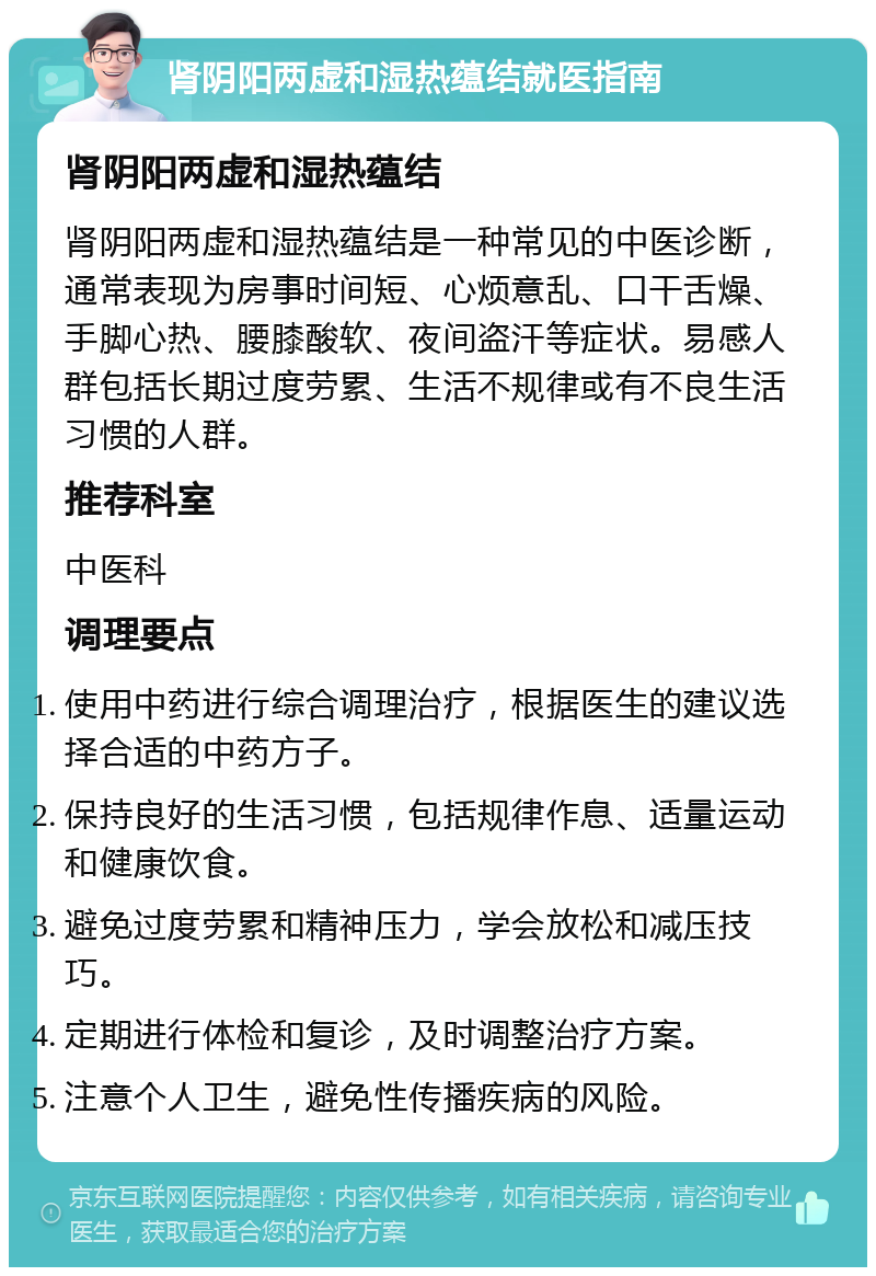 肾阴阳两虚和湿热蕴结就医指南 肾阴阳两虚和湿热蕴结 肾阴阳两虚和湿热蕴结是一种常见的中医诊断，通常表现为房事时间短、心烦意乱、口干舌燥、手脚心热、腰膝酸软、夜间盗汗等症状。易感人群包括长期过度劳累、生活不规律或有不良生活习惯的人群。 推荐科室 中医科 调理要点 使用中药进行综合调理治疗，根据医生的建议选择合适的中药方子。 保持良好的生活习惯，包括规律作息、适量运动和健康饮食。 避免过度劳累和精神压力，学会放松和减压技巧。 定期进行体检和复诊，及时调整治疗方案。 注意个人卫生，避免性传播疾病的风险。