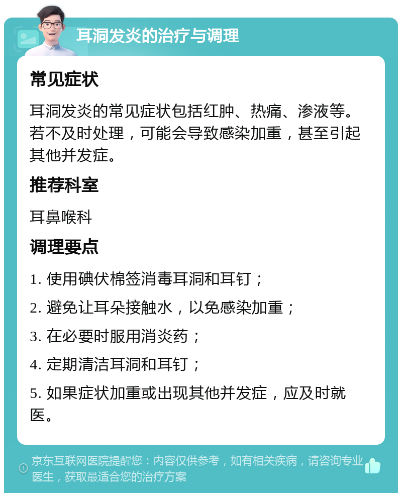 耳洞发炎的治疗与调理 常见症状 耳洞发炎的常见症状包括红肿、热痛、渗液等。若不及时处理，可能会导致感染加重，甚至引起其他并发症。 推荐科室 耳鼻喉科 调理要点 1. 使用碘伏棉签消毒耳洞和耳钉； 2. 避免让耳朵接触水，以免感染加重； 3. 在必要时服用消炎药； 4. 定期清洁耳洞和耳钉； 5. 如果症状加重或出现其他并发症，应及时就医。