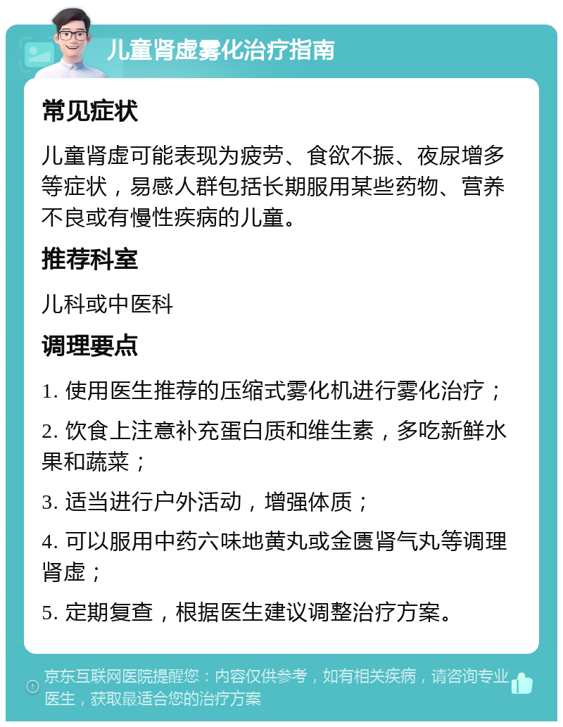 儿童肾虚雾化治疗指南 常见症状 儿童肾虚可能表现为疲劳、食欲不振、夜尿增多等症状，易感人群包括长期服用某些药物、营养不良或有慢性疾病的儿童。 推荐科室 儿科或中医科 调理要点 1. 使用医生推荐的压缩式雾化机进行雾化治疗； 2. 饮食上注意补充蛋白质和维生素，多吃新鲜水果和蔬菜； 3. 适当进行户外活动，增强体质； 4. 可以服用中药六味地黄丸或金匮肾气丸等调理肾虚； 5. 定期复查，根据医生建议调整治疗方案。