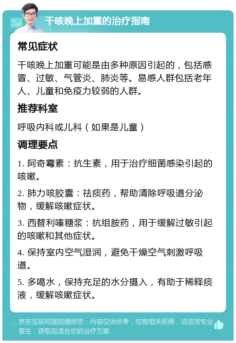 干咳晚上加重的治疗指南 常见症状 干咳晚上加重可能是由多种原因引起的，包括感冒、过敏、气管炎、肺炎等。易感人群包括老年人、儿童和免疫力较弱的人群。 推荐科室 呼吸内科或儿科（如果是儿童） 调理要点 1. 阿奇霉素：抗生素，用于治疗细菌感染引起的咳嗽。 2. 肺力咳胶囊：祛痰药，帮助清除呼吸道分泌物，缓解咳嗽症状。 3. 西替利嗪糖浆：抗组胺药，用于缓解过敏引起的咳嗽和其他症状。 4. 保持室内空气湿润，避免干燥空气刺激呼吸道。 5. 多喝水，保持充足的水分摄入，有助于稀释痰液，缓解咳嗽症状。