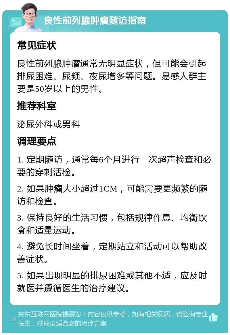 良性前列腺肿瘤随访指南 常见症状 良性前列腺肿瘤通常无明显症状，但可能会引起排尿困难、尿频、夜尿增多等问题。易感人群主要是50岁以上的男性。 推荐科室 泌尿外科或男科 调理要点 1. 定期随访，通常每6个月进行一次超声检查和必要的穿刺活检。 2. 如果肿瘤大小超过1CM，可能需要更频繁的随访和检查。 3. 保持良好的生活习惯，包括规律作息、均衡饮食和适量运动。 4. 避免长时间坐着，定期站立和活动可以帮助改善症状。 5. 如果出现明显的排尿困难或其他不适，应及时就医并遵循医生的治疗建议。