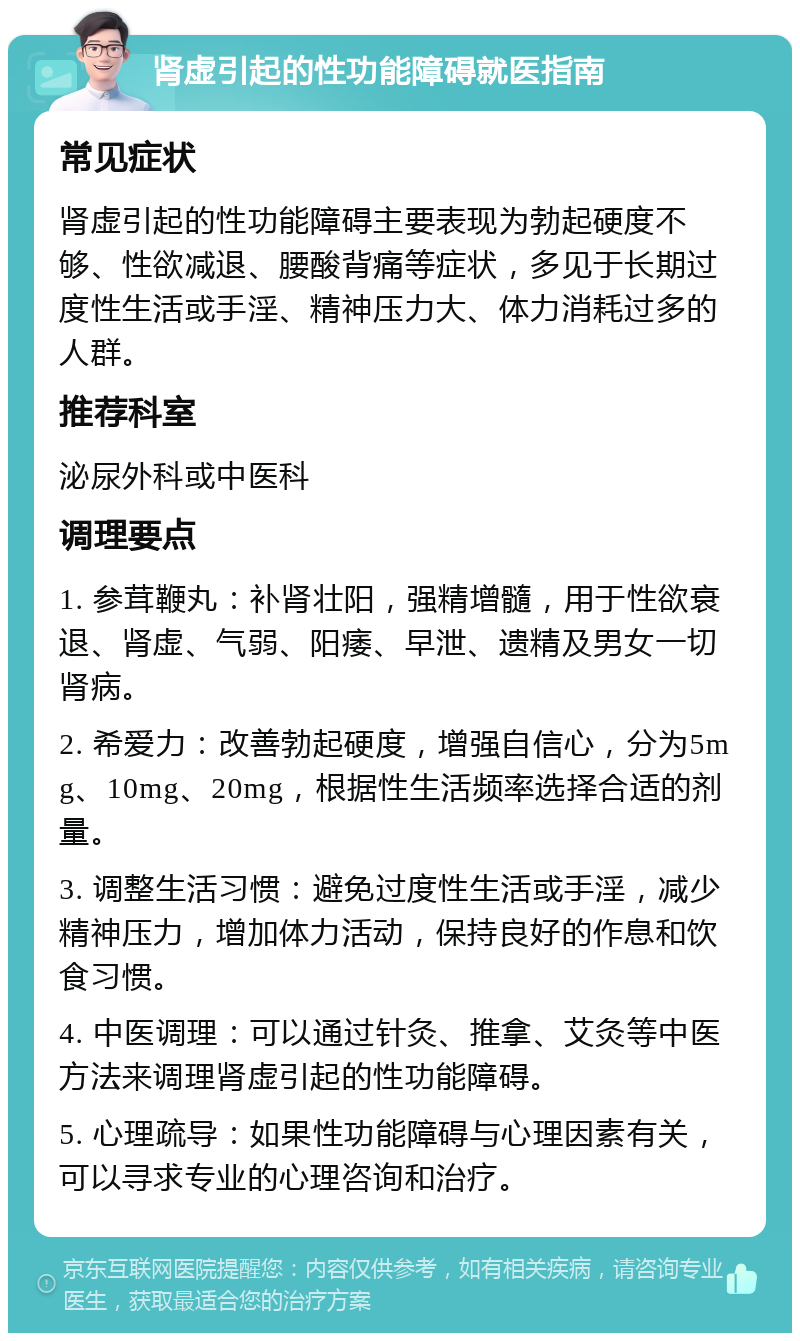 肾虚引起的性功能障碍就医指南 常见症状 肾虚引起的性功能障碍主要表现为勃起硬度不够、性欲减退、腰酸背痛等症状，多见于长期过度性生活或手淫、精神压力大、体力消耗过多的人群。 推荐科室 泌尿外科或中医科 调理要点 1. 参茸鞭丸：补肾壮阳，强精增髓，用于性欲衰退、肾虚、气弱、阳痿、早泄、遗精及男女一切肾病。 2. 希爱力：改善勃起硬度，增强自信心，分为5mg、10mg、20mg，根据性生活频率选择合适的剂量。 3. 调整生活习惯：避免过度性生活或手淫，减少精神压力，增加体力活动，保持良好的作息和饮食习惯。 4. 中医调理：可以通过针灸、推拿、艾灸等中医方法来调理肾虚引起的性功能障碍。 5. 心理疏导：如果性功能障碍与心理因素有关，可以寻求专业的心理咨询和治疗。