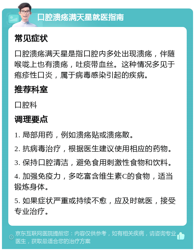 口腔溃疡满天星就医指南 常见症状 口腔溃疡满天星是指口腔内多处出现溃疡，伴随喉咙上也有溃疡，吐痰带血丝。这种情况多见于疱疹性口炎，属于病毒感染引起的疾病。 推荐科室 口腔科 调理要点 1. 局部用药，例如溃疡贴或溃疡散。 2. 抗病毒治疗，根据医生建议使用相应的药物。 3. 保持口腔清洁，避免食用刺激性食物和饮料。 4. 加强免疫力，多吃富含维生素C的食物，适当锻炼身体。 5. 如果症状严重或持续不愈，应及时就医，接受专业治疗。