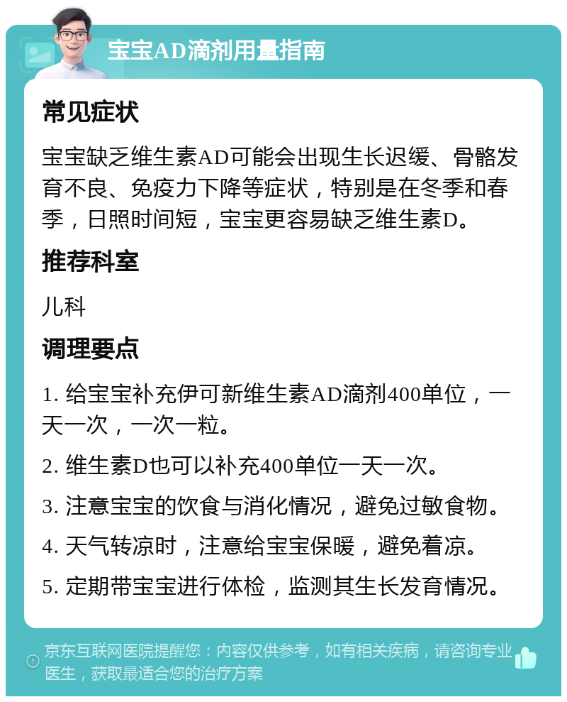 宝宝AD滴剂用量指南 常见症状 宝宝缺乏维生素AD可能会出现生长迟缓、骨骼发育不良、免疫力下降等症状，特别是在冬季和春季，日照时间短，宝宝更容易缺乏维生素D。 推荐科室 儿科 调理要点 1. 给宝宝补充伊可新维生素AD滴剂400单位，一天一次，一次一粒。 2. 维生素D也可以补充400单位一天一次。 3. 注意宝宝的饮食与消化情况，避免过敏食物。 4. 天气转凉时，注意给宝宝保暖，避免着凉。 5. 定期带宝宝进行体检，监测其生长发育情况。