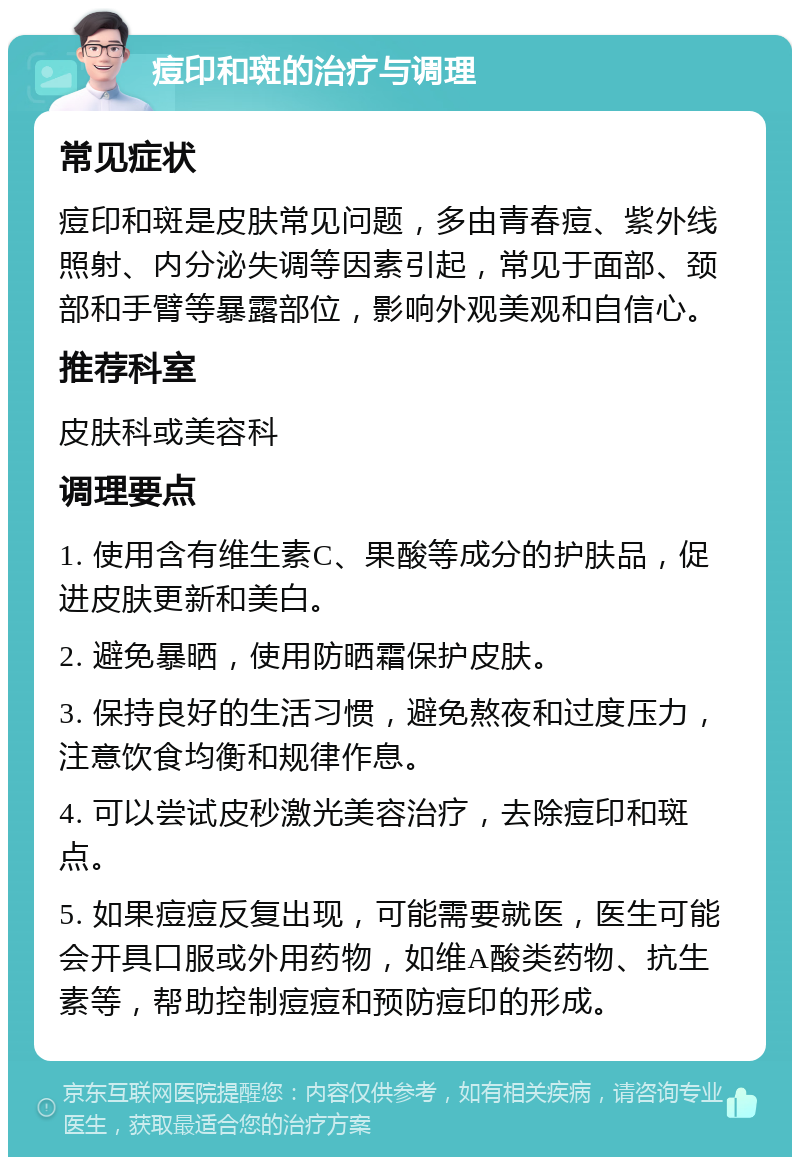 痘印和斑的治疗与调理 常见症状 痘印和斑是皮肤常见问题，多由青春痘、紫外线照射、内分泌失调等因素引起，常见于面部、颈部和手臂等暴露部位，影响外观美观和自信心。 推荐科室 皮肤科或美容科 调理要点 1. 使用含有维生素C、果酸等成分的护肤品，促进皮肤更新和美白。 2. 避免暴晒，使用防晒霜保护皮肤。 3. 保持良好的生活习惯，避免熬夜和过度压力，注意饮食均衡和规律作息。 4. 可以尝试皮秒激光美容治疗，去除痘印和斑点。 5. 如果痘痘反复出现，可能需要就医，医生可能会开具口服或外用药物，如维A酸类药物、抗生素等，帮助控制痘痘和预防痘印的形成。