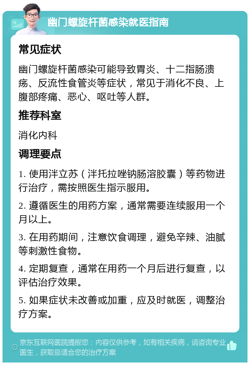 幽门螺旋杆菌感染就医指南 常见症状 幽门螺旋杆菌感染可能导致胃炎、十二指肠溃疡、反流性食管炎等症状，常见于消化不良、上腹部疼痛、恶心、呕吐等人群。 推荐科室 消化内科 调理要点 1. 使用泮立苏（泮托拉唑钠肠溶胶囊）等药物进行治疗，需按照医生指示服用。 2. 遵循医生的用药方案，通常需要连续服用一个月以上。 3. 在用药期间，注意饮食调理，避免辛辣、油腻等刺激性食物。 4. 定期复查，通常在用药一个月后进行复查，以评估治疗效果。 5. 如果症状未改善或加重，应及时就医，调整治疗方案。