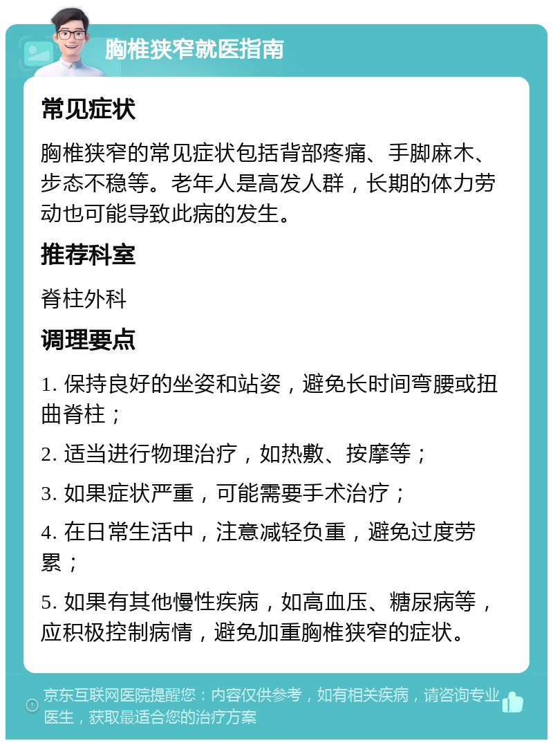 胸椎狭窄就医指南 常见症状 胸椎狭窄的常见症状包括背部疼痛、手脚麻木、步态不稳等。老年人是高发人群，长期的体力劳动也可能导致此病的发生。 推荐科室 脊柱外科 调理要点 1. 保持良好的坐姿和站姿，避免长时间弯腰或扭曲脊柱； 2. 适当进行物理治疗，如热敷、按摩等； 3. 如果症状严重，可能需要手术治疗； 4. 在日常生活中，注意减轻负重，避免过度劳累； 5. 如果有其他慢性疾病，如高血压、糖尿病等，应积极控制病情，避免加重胸椎狭窄的症状。