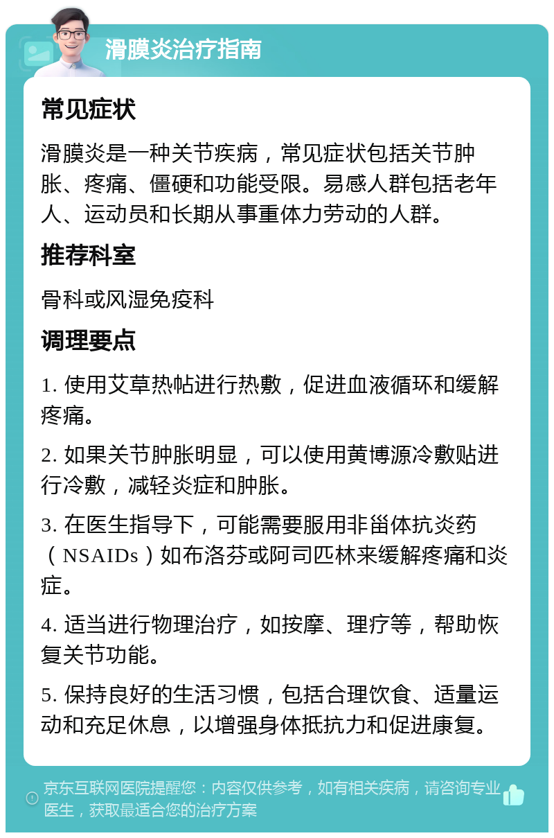 滑膜炎治疗指南 常见症状 滑膜炎是一种关节疾病，常见症状包括关节肿胀、疼痛、僵硬和功能受限。易感人群包括老年人、运动员和长期从事重体力劳动的人群。 推荐科室 骨科或风湿免疫科 调理要点 1. 使用艾草热帖进行热敷，促进血液循环和缓解疼痛。 2. 如果关节肿胀明显，可以使用黄博源冷敷贴进行冷敷，减轻炎症和肿胀。 3. 在医生指导下，可能需要服用非甾体抗炎药（NSAIDs）如布洛芬或阿司匹林来缓解疼痛和炎症。 4. 适当进行物理治疗，如按摩、理疗等，帮助恢复关节功能。 5. 保持良好的生活习惯，包括合理饮食、适量运动和充足休息，以增强身体抵抗力和促进康复。